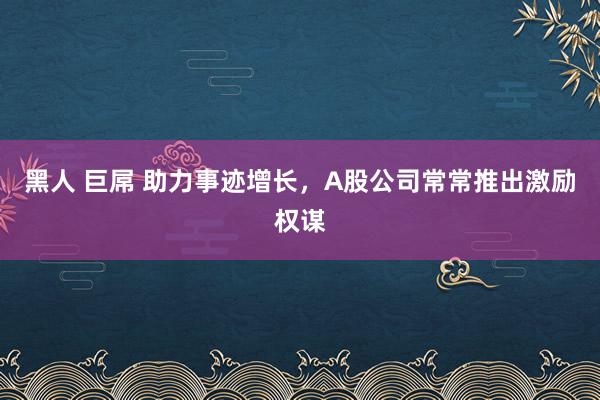 黑人 巨屌 助力事迹增长，A股公司常常推出激励权谋