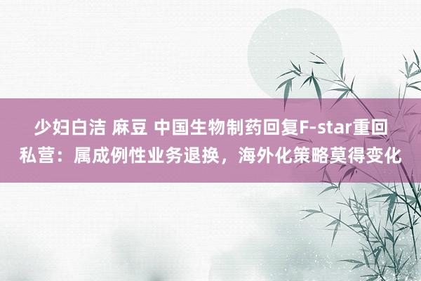 少妇白洁 麻豆 中国生物制药回复F-star重回私营：属成例性业务退换，海外化策略莫得变化
